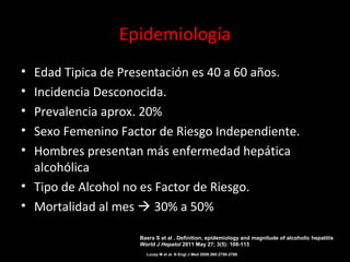 Epidemiología
• Edad Tipica de Presentación es 40 a 60 años.
• Incidencia Desconocida.
• Prevalencia aprox. 20%
• Sexo Femenino Factor de Riesgo Independiente.
• Hombres presentan más enfermedad hepática
alcohólica
• Tipo de Alcohol no es Factor de Riesgo.
• Mortalidad al mes  30% a 50%
Lucey M et al. N Engl J Med 2009;360:2758-2769
Basra S et al . Definition, epidemiology and magnitude of alcoholic hepatitis
World J Hepatol 2011 May 27; 3(5): 108-113
 
