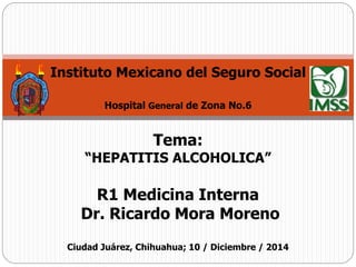 Instituto Mexicano del Seguro Social 
Hospital General de Zona No.6 
Tema: 
“HEPATITIS ALCOHOLICA” 
R1 Medicina Interna 
Dr. Ricardo Mora Moreno 
Ciudad Juárez, Chihuahua; 10 / Diciembre / 2014 
 