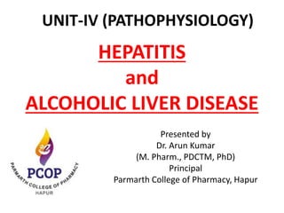 HEPATITIS
and
ALCOHOLIC LIVER DISEASE
Presented by
Dr. Arun Kumar
(M. Pharm., PDCTM, PhD)
Principal
Parmarth College of Pharmacy, Hapur
UNIT-IV (PATHOPHYSIOLOGY)
 