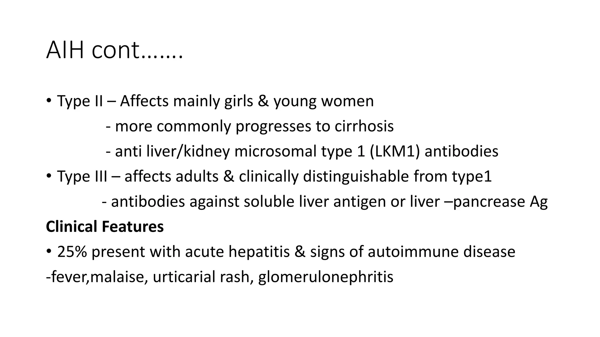 AIH cont…….
• Type II – Affects mainly girls & young women
- more commonly progresses to cirrhosis
- anti liver/kidney microsomal type 1 (LKM1) antibodies
• Type III – affects adults & clinically distinguishable from type1
- antibodies against soluble liver antigen or liver –pancrease Ag
Clinical Features
• 25% present with acute hepatitis & signs of autoimmune disease
-fever,malaise, urticarial rash, glomerulonephritis
 