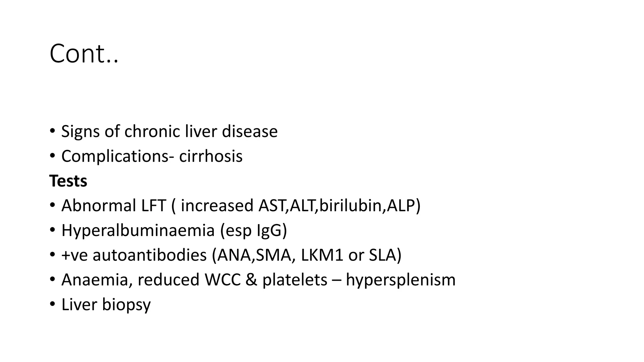 Cont..
• Signs of chronic liver disease
• Complications- cirrhosis
Tests
• Abnormal LFT ( increased AST,ALT,birilubin,ALP)
• Hyperalbuminaemia (esp IgG)
• +ve autoantibodies (ANA,SMA, LKM1 or SLA)
• Anaemia, reduced WCC & platelets – hypersplenism
• Liver biopsy
 