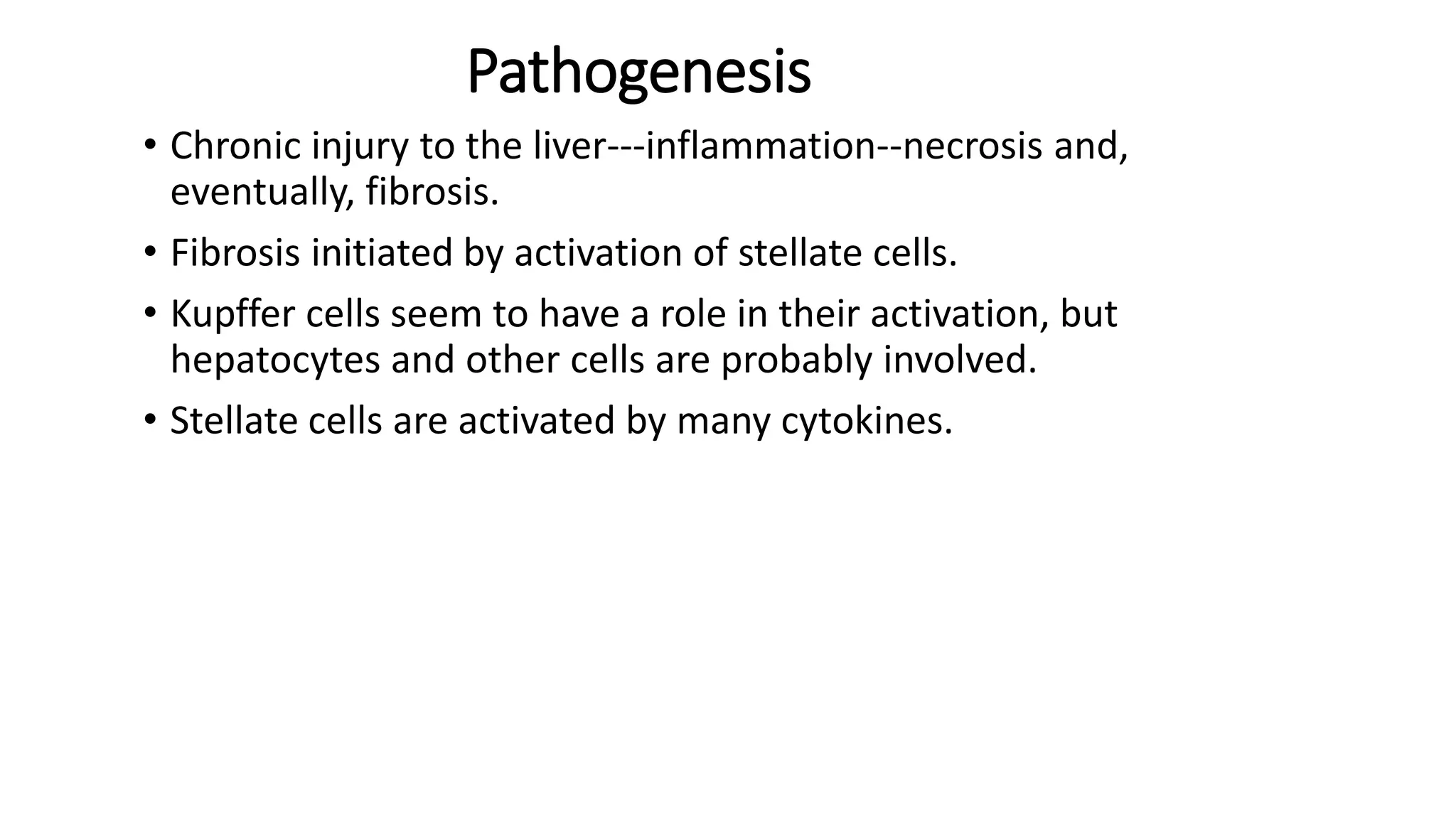 Pathogenesis
• Chronic injury to the liver---inflammation--necrosis and,
eventually, fibrosis.
• Fibrosis initiated by activation of stellate cells.
• Kupffer cells seem to have a role in their activation, but
hepatocytes and other cells are probably involved.
• Stellate cells are activated by many cytokines.
 