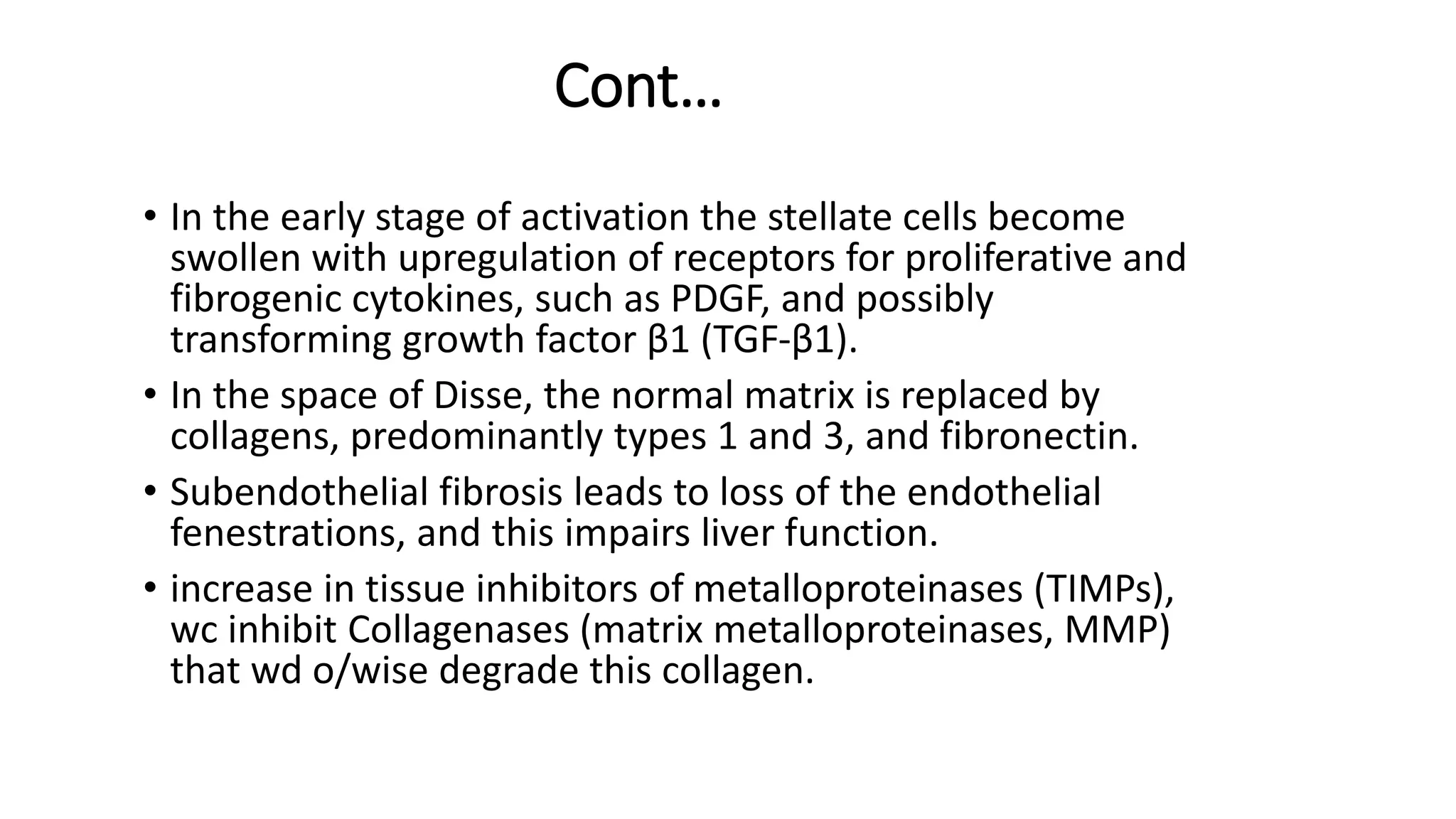 Cont…
• In the early stage of activation the stellate cells become
swollen with upregulation of receptors for proliferative and
fibrogenic cytokines, such as PDGF, and possibly
transforming growth factor β1 (TGF-β1).
• In the space of Disse, the normal matrix is replaced by
collagens, predominantly types 1 and 3, and fibronectin.
• Subendothelial fibrosis leads to loss of the endothelial
fenestrations, and this impairs liver function.
• increase in tissue inhibitors of metalloproteinases (TIMPs),
wc inhibit Collagenases (matrix metalloproteinases, MMP)
that wd o/wise degrade this collagen.
 