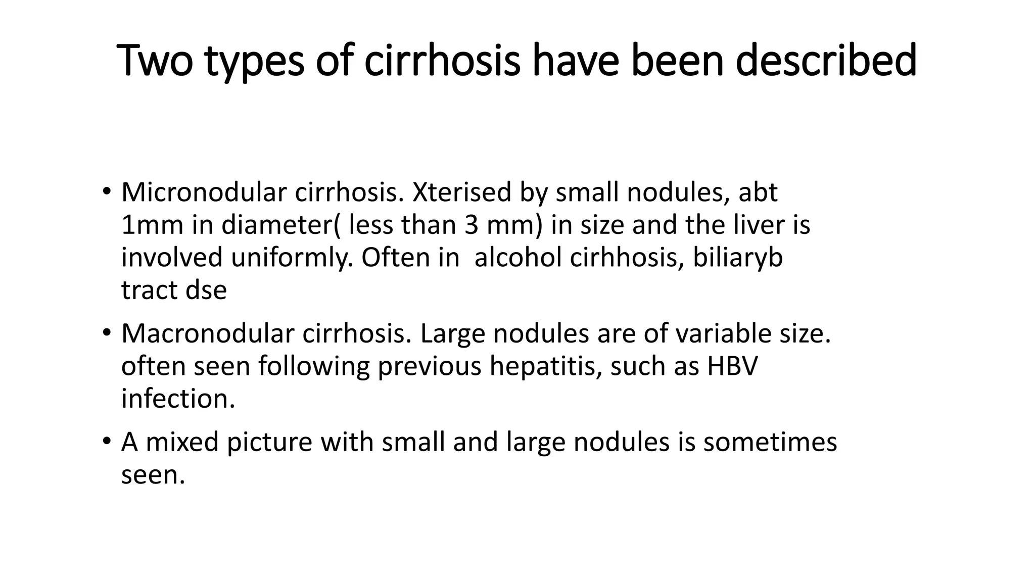 Two types of cirrhosis have been described
• Micronodular cirrhosis. Xterised by small nodules, abt
1mm in diameter( less than 3 mm) in size and the liver is
involved uniformly. Often in alcohol cirhhosis, biliaryb
tract dse
• Macronodular cirrhosis. Large nodules are of variable size.
often seen following previous hepatitis, such as HBV
infection.
• A mixed picture with small and large nodules is sometimes
seen.
 