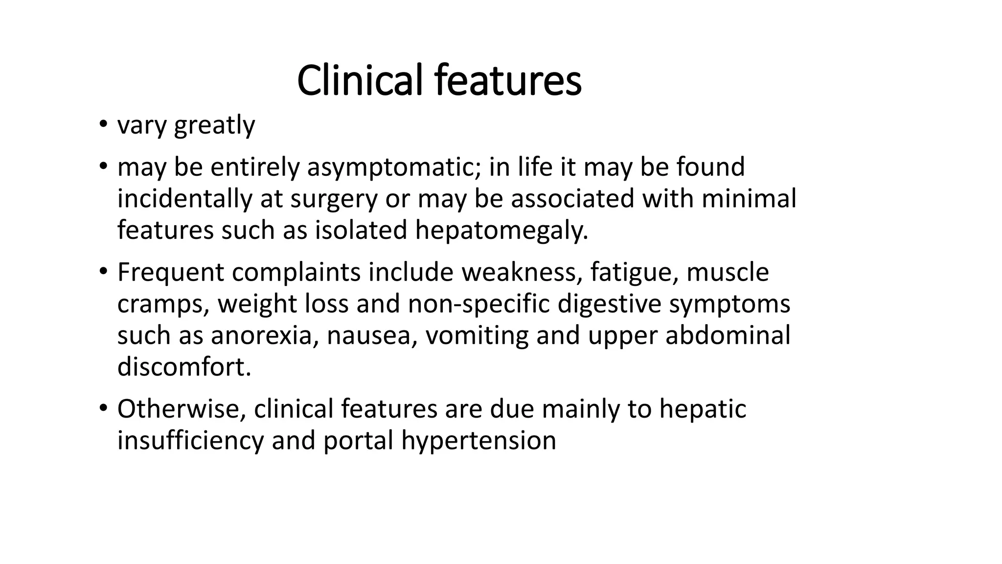 Clinical features
• vary greatly
• may be entirely asymptomatic; in life it may be found
incidentally at surgery or may be associated with minimal
features such as isolated hepatomegaly.
• Frequent complaints include weakness, fatigue, muscle
cramps, weight loss and non-specific digestive symptoms
such as anorexia, nausea, vomiting and upper abdominal
discomfort.
• Otherwise, clinical features are due mainly to hepatic
insufficiency and portal hypertension
 