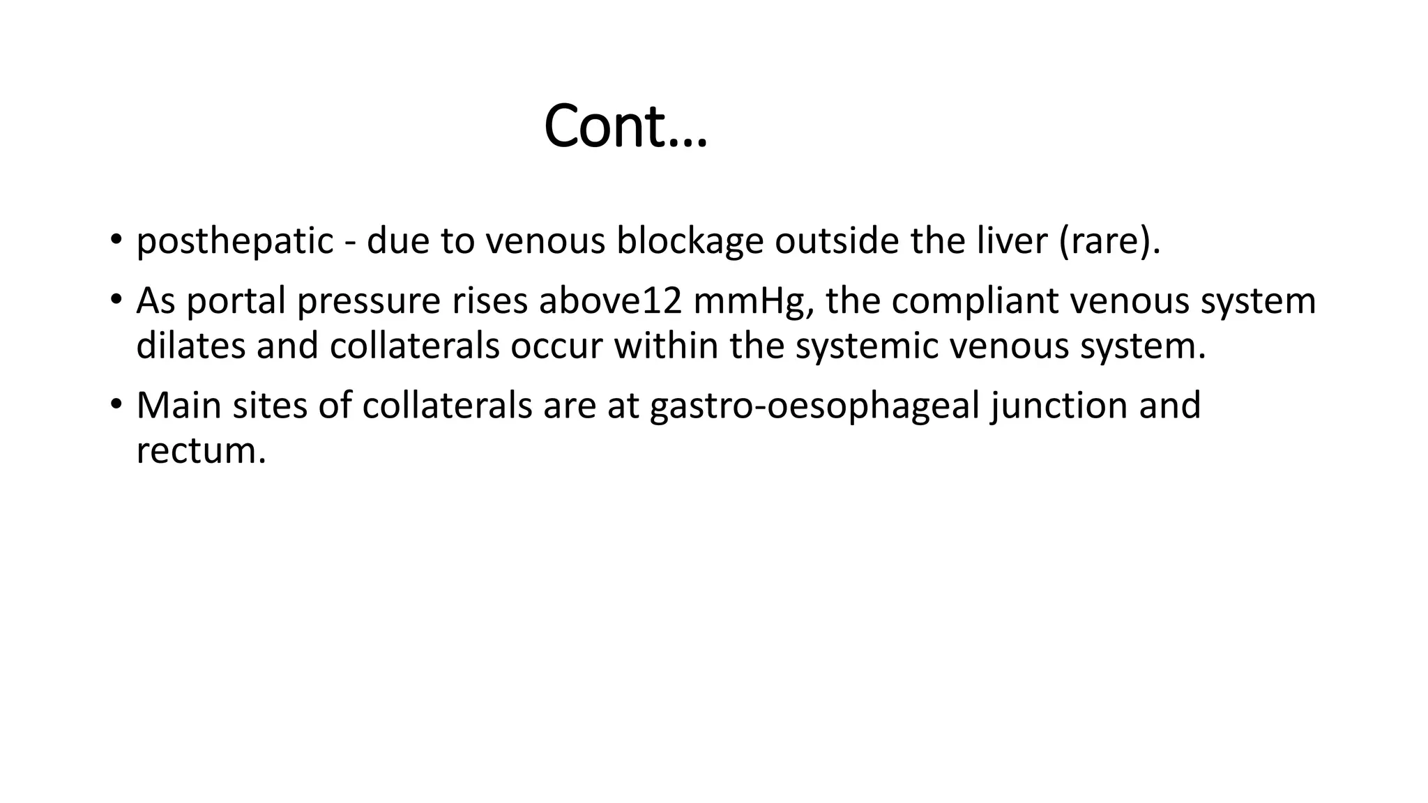 Cont…
• posthepatic - due to venous blockage outside the liver (rare).
• As portal pressure rises above12 mmHg, the compliant venous system
dilates and collaterals occur within the systemic venous system.
• Main sites of collaterals are at gastro-oesophageal junction and
rectum.
 