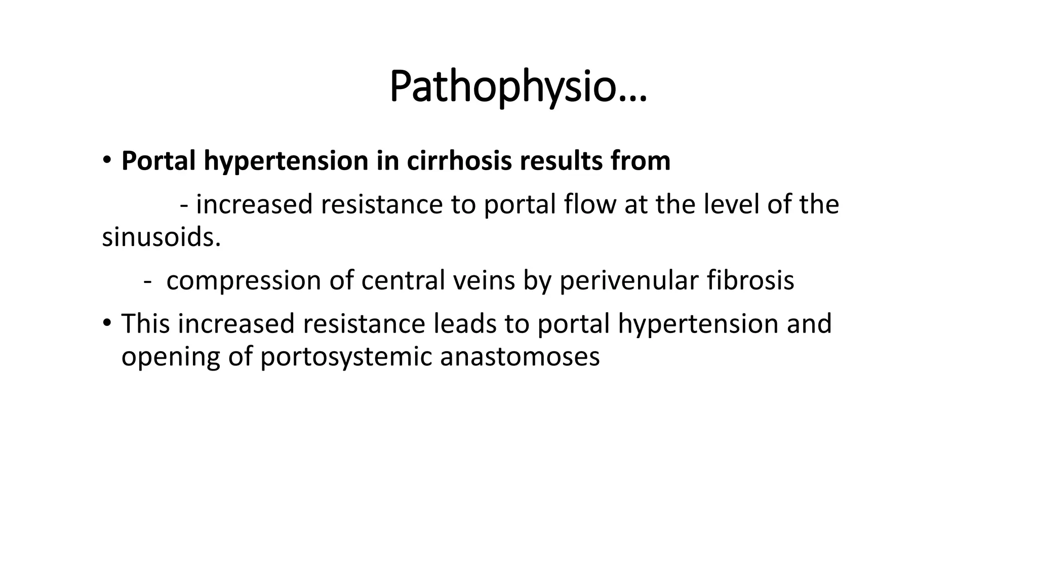 Pathophysio…
• Portal hypertension in cirrhosis results from
- increased resistance to portal flow at the level of the
sinusoids.
- compression of central veins by perivenular fibrosis
• This increased resistance leads to portal hypertension and
opening of portosystemic anastomoses
 
