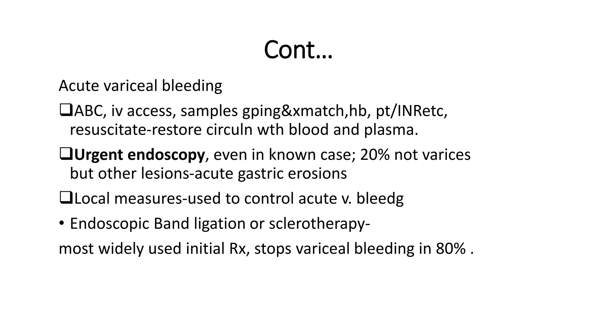 Cont…
Acute variceal bleeding
ABC, iv access, samples gping&xmatch,hb, pt/INRetc,
resuscitate-restore circuln wth blood and plasma.
Urgent endoscopy, even in known case; 20% not varices
but other lesions-acute gastric erosions
Local measures-used to control acute v. bleedg
• Endoscopic Band ligation or sclerotherapy-
most widely used initial Rx, stops variceal bleeding in 80% .
 