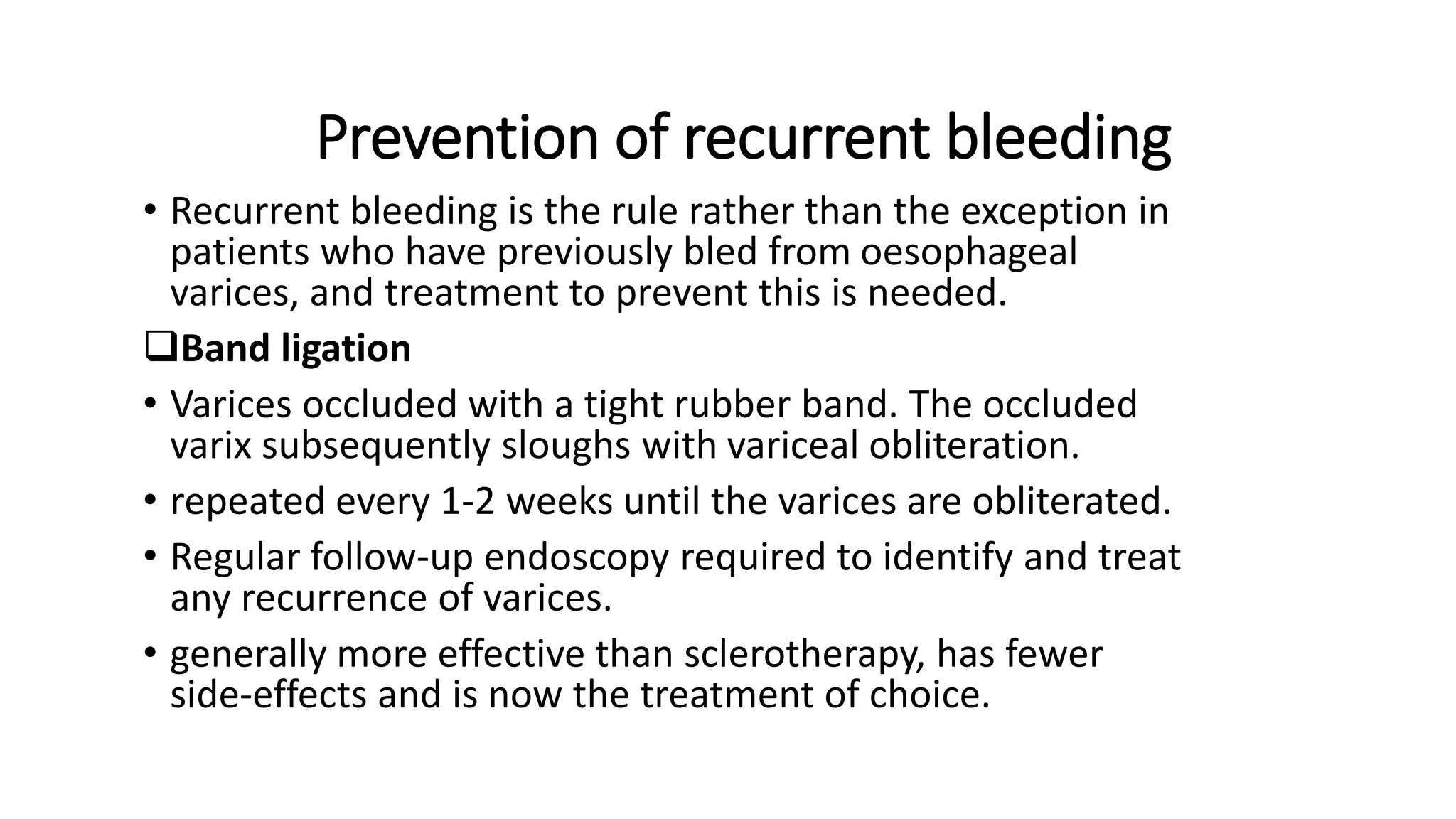Prevention of recurrent bleeding
• Recurrent bleeding is the rule rather than the exception in
patients who have previously bled from oesophageal
varices, and treatment to prevent this is needed.
Band ligation
• Varices occluded with a tight rubber band. The occluded
varix subsequently sloughs with variceal obliteration.
• repeated every 1-2 weeks until the varices are obliterated.
• Regular follow-up endoscopy required to identify and treat
any recurrence of varices.
• generally more effective than sclerotherapy, has fewer
side-effects and is now the treatment of choice.
 