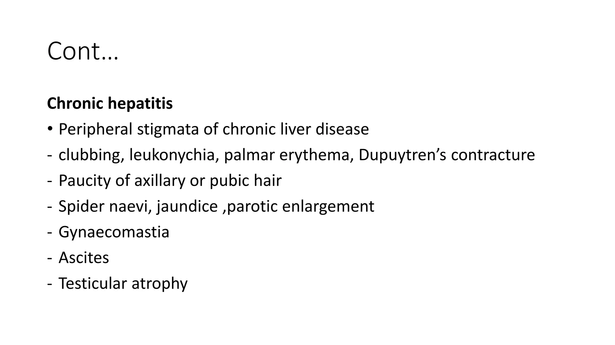 Cont…
Chronic hepatitis
• Peripheral stigmata of chronic liver disease
- clubbing, leukonychia, palmar erythema, Dupuytren’s contracture
- Paucity of axillary or pubic hair
- Spider naevi, jaundice ,parotic enlargement
- Gynaecomastia
- Ascites
- Testicular atrophy
 