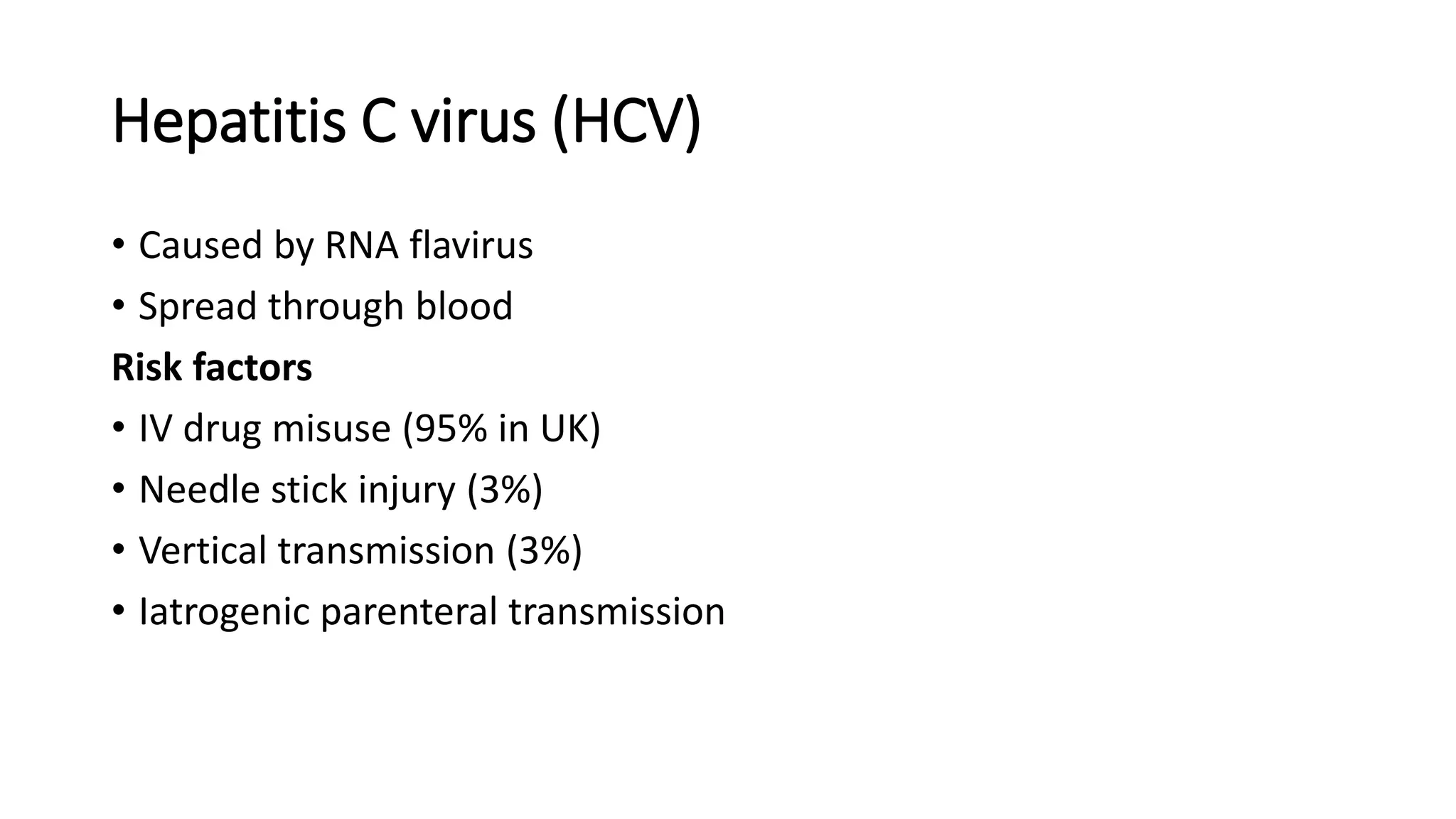 Hepatitis C virus (HCV)
• Caused by RNA flavirus
• Spread through blood
Risk factors
• IV drug misuse (95% in UK)
• Needle stick injury (3%)
• Vertical transmission (3%)
• Iatrogenic parenteral transmission
 