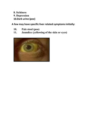 8. Itchiness
9. Depression
10.Dark urine (pee)
A few may have specific liver related symptoms initially:
10. Pale stool (poo)
11. Jaundice (yellowing of the skin or eyes)
 