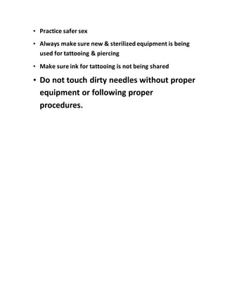 • Practice safer sex
• Always make sure new & sterilized equipment is being
used for tattooing & piercing
• Make sure ink for tattooing is not being shared
• Do not touch dirty needles without proper
equipment or following proper
procedures.
 