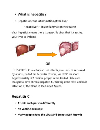 • What is hepatitis?
• Hepatitismeans inflammationof the liver
– Hepat (liver) + itis (inflammation)=Hepatitis
Viral hepatitismeans there is a specific virus that is causing
your liver to inflame
OR
HEPATITIS C is a disease that affects your liver. It is caused
by a virus, called the hepatitis C virus, or HCV for short.
Approximately 3.2 million people in the United States are
thought to have chronic hepatitis C, making it the most common
infection of the blood in the United States.
Hepatitis C:
• Affects each person differently
• No vaccine available
• Many people have the virus and do not even know it
 