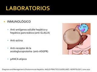 LABORATORIOS INMUNOLÓGICOAnti-antígenos soluble hepático y hepático-pancreático (anti-SLA/LA)Anti-actinaAnti-receptor de la asialoglucoproteína  (anti-ASGPR)    pANCA atípico  Diagnosis and Management of Autoimmune Hepatitis. AASLDPRACTICEGUIDELINES. HEPATOLOGY, June 2010