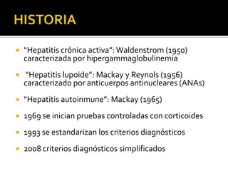 HISTORIA“Hepatitis crónica activa”: Waldenstrom (1950) caracterizada por hipergammaglobulinemia “Hepatitis lupoide”: Mackay y Reynols (1956) caracterizado por anticuerpos antinucleares (ANAs) “Hepatitis autoinmune”: Mackay (1965)1969 se inician pruebas controladas con corticoides 1993 se estandarizan los criterios diagnósticos2008 criterios diagnósticos simplificados  