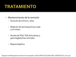      Criterios de remisiónNivel normal de TGO, TGP, bilirrubinas y gammaglobulinas  Tejido hepático normal o cirrosis inactiva (biopsia) Asintomático  TRATAMIENTO Retiro gradual de prednisolona sobre 6 semanas1 semana 15 mg2 semana 10 mg3 y 4 semana 7.5 mg4 y 5 semana 5 mg Niveles de TGO, TGP, bilirrubinas y gammaglobulinas cada 3 semanas durante el tto y por 3 meses luego del retiroLaboratorios cada 6 meses por 1 año, y luego anual por el resto de la vida  Diagnosis and Management of Autoimmune Hepatitis. AASLDPRACTICEGUIDELINES. HEPATOLOGY, June 2010