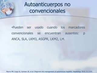 ManifestacionesClínicasHallazgos		              PorcentajesSíntomas				%Fatiga					85Ictericia					77Malestar Abdominal Alto			48Prurito (leve)				36Anorexia					30Polimialgias				30Diarrea					28Rasgos cushingnoides			19Fiebre≤ 40°C				18Hallazgos Físicos				%Hepatomegalia				78Ictericia					69Esplenomegalia				32Telanguiectasias			             ≥58Ascitis					20Encefalopatía				14Enfermedad inmune Concurrente	            ≤48