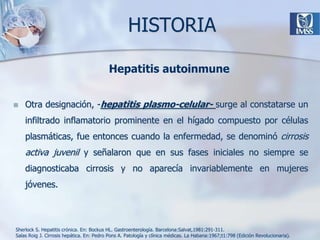 HISTORIAOtra designación, -hepatitis plasmo-celular- surge al constatarse un infiltrado inflamatorio prominente en el hígado compuesto por células plasmáticas, fue entonces cuando la enfermedad, se denominó cirrosis activa juvenil y señalaron que en sus fases iniciales no siempre se diagnosticaba cirrosis y no aparecía invariablemente en mujeres jóvenes.Hepatitis autoinmuneSherlock S. Hepatitis crónica. En: Bockus HL. Gastroenterología. Barcelona:Salvat,1981:291-311. Salas Roig J. Cirrosis hepática. En: Pedro Pons A. Patología y clínica médicas. La Habana:1967;t1:798 (Edición Revolucionaria). 