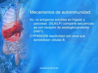 Mecanismos de autoinmunidad.
Ac. vs antígenos solubles en hígado y
pancreas (SLA/LP) comparte secuencias
aa con receptor de asialoglicoproteína
(HAI1).
CYP4502D6 reactividad con virus que
sensibilizan células B.
NEJM2006;354:54-66
 