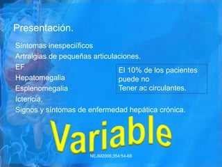Presentación.
Síntomas inespeciíficos
Artralgias de pequeñas articulaciones.
EF
Hepatomegalia
Esplenomegalia
Ictericia,
Signos y síntomas de enfermedad hepática crónica.
NEJM2006;354:54-66
El 10% de los pacientes
puede no
Tener ac circulantes.
 