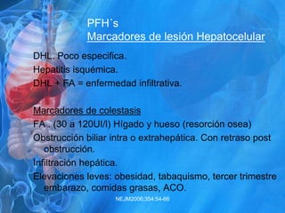 PFH´s
Marcadores de lesión Hepatocelular
DHL. Poco especifica.
Hepatitis isquémica.
DHL + FA = enfermedad infiltrativa.
Marcadores de colestasis
FA . (30 a 120UI/l) Hígado y hueso (resorción osea)
Obstrucción biliar intra o extrahepática. Con retraso post
obstrucción.
Infiltración hepática.
Elevaciones leves: obesidad, tabaquismo, tercer trimestre
embarazo, comidas grasas, ACO.
NEJM2006;354:54-66
 