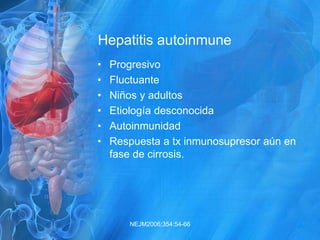 Hepatitis autoinmune
• Progresivo
• Fluctuante
• Niños y adultos
• Etiología desconocida
• Autoinmunidad
• Respuesta a tx inmunosupresor aún en
fase de cirrosis.
NEJM2006;354:54-66
 
