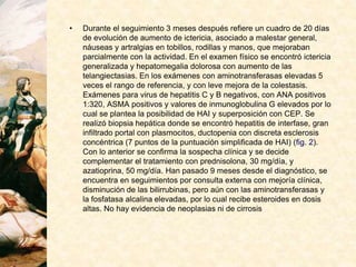 • Durante el seguimiento 3 meses después refiere un cuadro de 20 días
de evolución de aumento de ictericia, asociado a malestar general,
náuseas y artralgias en tobillos, rodillas y manos, que mejoraban
parcialmente con la actividad. En el examen físico se encontró ictericia
generalizada y hepatomegalia dolorosa con aumento de las
telangiectasias. En los exámenes con aminotransferasas elevadas 5
veces el rango de referencia, y con leve mejora de la colestasis.
Exámenes para virus de hepatitis C y B negativos, con ANA positivos
1:320, ASMA positivos y valores de inmunoglobulina G elevados por lo
cual se plantea la posibilidad de HAI y superposición con CEP. Se
realizó biopsia hepática donde se encontró hepatitis de interfase, gran
infiltrado portal con plasmocitos, ductopenia con discreta esclerosis
concéntrica (7 puntos de la puntuación simplificada de HAI) (fig. 2).
Con lo anterior se confirma la sospecha clínica y se decide
complementar el tratamiento con prednisolona, 30 mg/día, y
azatioprina, 50 mg/día. Han pasado 9 meses desde el diagnóstico, se
encuentra en seguimientos por consulta externa con mejoría clínica,
disminución de las bilirrubinas, pero aún con las aminotransferasas y
la fosfatasa alcalina elevadas, por lo cual recibe esteroides en dosis
altas. No hay evidencia de neoplasias ni de cirrosis
 