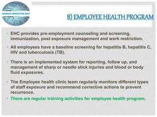 B) EMPLOYEE HEALTHPROGRAM
• EHC provides pre‐employment counseling and screening,
immunization, post exposure management and work restriction.
• All employees have a baseline screening for hepatitis B, hepatitis C,
HIV and tuberculosis (TB).
• There is an implemented system for reporting, follow up, and
management of sharp or needle stick injuries and blood or body
fluid exposures.
• The Employee health clinic team regularly monitors different types
of staff exposure and recommend corrective actions to prevent
recurrence.
• There are regular training activities for employee health program.
 