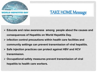 TAKE HOME Message
 Educate and raise awareness among people about the causes and
consequences of Hepatitis on World Hepatitis Day.
 infection control precautions within health care facilities and
community settings can prevent transmission of viral hepatitis.
 Safe injection practices can protect against HBV and HCV
transmission.
 Occupational safety measures prevent transmission of viral
hepatitis to health care workers.
 
