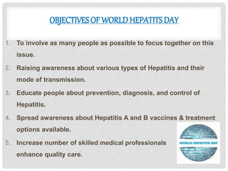 OBJECTIVES OF WORLDHEPATITS DAY
1. To involve as many people as possible to focus together on this
issue.
2. Raising awareness about various types of Hepatitis and their
mode of transmission.
3. Educate people about prevention, diagnosis, and control of
Hepatitis.
4. Spread awareness about Hepatitis A and B vaccines & treatment
options available.
5. Increase number of skilled medical professionals in order to
enhance quality care.
 