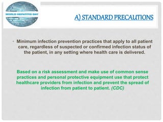 A) STANDARDPRECAUTIONS
• Minimum infection prevention practices that apply to all patient
care, regardless of suspected or confirmed infection status of
the patient, in any setting where health care is delivered.
Based on a risk assessment and make use of common sense
practices and personal protective equipment use that protect
healthcare providers from infection and prevent the spread of
infection from patient to patient. (CDC)
 