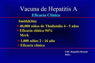 Vacuna de Hepatitis A
Eficacia Clínica
SmithKline
• 40,000 niños de Thailandia 4 - 5 años
• Eficacia clínica 94%
Merk
• 1,000 niños 2 - 16 año
• Eficacia clínica
CDC Hepatitis Branch
Julio .
 