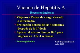Vacuna de Hepatitis A
Recomendaciones
Viajeros a Países de riesgo elevado
o intermedio
Protección dentro de las 4 semanas
después de la 1ª dosis
Aplicar al mismo tiempo IG* para
viajeros en < de 4 semanas
CDC Hepatitis Branch
Julio 2003.
* Inmunoglobulina
 