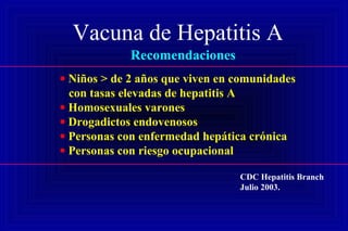 Vacuna de Hepatitis A
Recomendaciones
• Niños > de 2 años que viven en comunidades
con tasas elevadas de hepatitis A
• Homosexuales varones
• Drogadictos endovenosos
• Personas con enfermedad hepática crónica
• Personas con riesgo ocupacional
CDC Hepatitis Branch
Julio 2003.
 