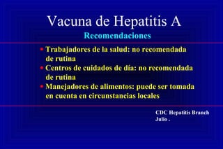 Vacuna de Hepatitis A
Recomendaciones
• Trabajadores de la salud: no recomendada
de rutina
• Centros de cuidados de día: no recomendada
de rutina
• Manejadores de alimentos: puede ser tomada
en cuenta en circunstancias locales
CDC Hepatitis Branch
Julio .
 