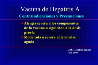 Vacuna de Hepatitis A
Contraindicaciones y Precauciones
• Alergia severa a los componentes
de la vacuna o siguiendo a la dosis
previa
• Moderada o severa enfermedad
aguda
CDC Hepatitis Branch
julio 2003.
 