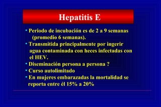 • Periodo de incubación es de 2 a 9 semanas
(promedio 6 semanas).
• Transmitida principalmente por ingerir
agua contaminada con heces infectadas con
el HEV.
• Diseminación persona a persona ?
• Curso autolimitado
• En mujeres embarazadas la mortalidad se
reporta entre él 15% a 20%
Hepatitis E
 