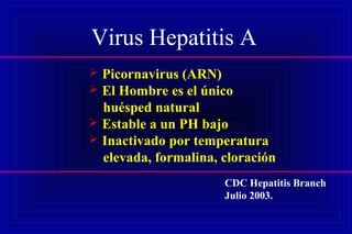Virus Hepatitis A
 Picornavirus (ARN)
 El Hombre es el único
huésped natural
 Estable a un PH bajo
 Inactivado por temperatura
elevada, formalina, cloración
CDC Hepatitis Branch
Julio 2003.
 