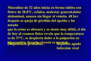 Masculino de 32 años inicia en forma súbita con
fiebre de 38.8ºC, cefalea, malestar general,dolor
abdominal, nausea sin llegar al vómito. 48 hrs
después se queja de pérdida del apetito y ha
notado
que la orina es obscura y se siente muy débil, el día
de hoy al examen físico revela que la temperatura
es de 37ºC, se despierta dolor a la palpación en
hipocondrio derecho el resto es normal.Diagnósticos probables? Hepatitis aguda
Infección viral
 