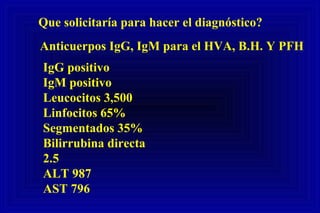 Que solicitaría para hacer el diagnóstico?
Anticuerpos IgG, IgM para el HVA, B.H. Y PFH
IgG positivo
IgM positivo
Leucocitos 3,500
Linfocitos 65%
Segmentados 35%
Bilirrubina directa
2.5
ALT 987
AST 796
 