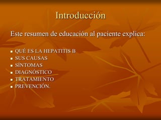 Introducción
Este resumen de educación al paciente explica:

   QUÉ ES LA HEPATITIS B
   SUS CAUSAS
   SÍNTOMAS
   DIAGNÓSTICO
   TRATAMIENTO
   PREVENCIÓN.
 