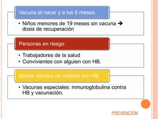 Vacuna al nacer y a los 6 meses.

• Niños menores de 19 meses sin vacuna 
  dosis de recuperación

Personas en riesgo

• Trabajadores de la salud
• Convivientes con alguien con HB.

Bebés nacidos de madres con HB

• Vacunas especiales: inmunoglobulina contra
  HB y vacunación.


                                      PREVENCIÓN
 