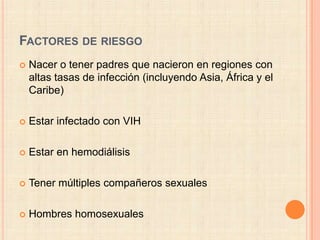 FACTORES DE RIESGO
   Nacer o tener padres que nacieron en regiones con
    altas tasas de infección (incluyendo Asia, África y el
    Caribe)

   Estar infectado con VIH

   Estar en hemodiálisis

   Tener múltiples compañeros sexuales

   Hombres homosexuales
 