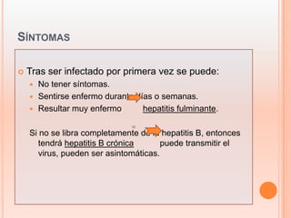 SÍNTOMAS

   Tras ser infectado por primera vez se puede:
     No tener síntomas.
     Sentirse enfermo durante días o semanas.
     Resultar muy enfermo       hepatitis fulminante.

    Si no se libra completamente de la hepatitis B, entonces
       tendrá hepatitis B crónica       puede transmitir el
       virus, pueden ser asintomáticas.
 