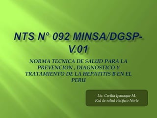 NORMA TECNICA DE SALUD PARA LA
   PREVENCION , DIAGNOSTICO Y
TRATAMIENTO DE LA HEPATITIS B EN EL
             PERU

                       Lic. Cecilia Ipanaque M.
                      Red de salud Pacifico Norte
 
