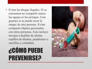 • Evitar las drogas ilegales. Si se
  consumen no compartir nunca
  las agujas ni las jeringas. Usar
  guantes si se puede tocar la
  sangre de otra persona. Evitar
  compartir objetos personales
  con otras personas. Esto incluye
  navajas u hojillas de afeitar,
  cepillos de dientes, pendientes o
  zarcillos y cortaúñas.

  ¿CÓMO PUEDE
  PREVENIRSE?
 