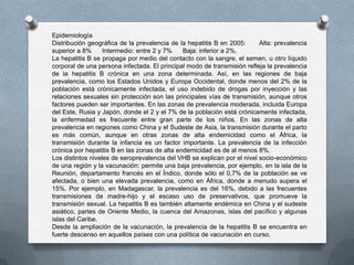 Epidemiología
Distribución geográfica de la prevalencia de la hepatitis B en 2005: Alta: prevalencia
superior a 8% Intermedio: entre 2 y 7% Baja: inferior a 2%.
La hepatitis B se propaga por medio del contacto con la sangre, el semen, u otro líquido
corporal de una persona infectada. El principal modo de transmisión refleja la prevalencia
de la hepatitis B crónica en una zona determinada. Así, en las regiones de baja
prevalencia, como los Estados Unidos y Europa Occidental, donde menos del 2% de la
población está crónicamente infectada, el uso indebido de drogas por inyección y las
relaciones sexuales sin protección son las principales vías de transmisión, aunque otros
factores pueden ser importantes. En las zonas de prevalencia moderada, incluida Europa
del Este, Rusia y Japón, donde el 2 y el 7% de la población está crónicamente infectada,
la enfermedad es frecuente entre gran parte de los niños. En las zonas de alta
prevalencia en regiones como China y el Sudeste de Asia, la transmisión durante el parto
es más común, aunque en otras zonas de alta endemicidad como el África, la
transmisión durante la infancia es un factor importante. La prevalencia de la infección
crónica por hepatitis B en las zonas de alta endemicidad es de al menos 8%.
Los distintos niveles de seroprevalencia del VHB se explican por el nivel socio-económico
de una región y la vacunación: permite una baja prevalencia, por ejemplo, en la isla de la
Reunión, departamento francés en el Índico, donde sólo el 0,7% de la población se ve
afectada, o bien una elevada prevalencia, como en África, donde a menudo supera el
15%. Por ejemplo, en Madagascar, la prevalencia es del 16%, debido a las frecuentes
transmisiones de madre-hijo y el escaso uso de preservativos, que promueve la
transmisión sexual. La hepatitis B es también altamente endémica en China y el sudeste
asiático, partes de Oriente Medio, la cuenca del Amazonas, islas del pacífico y algunas
islas del Caribe.
Desde la ampliación de la vacunación, la prevalencia de la hepatitis B se encuentra en
fuerte descenso en aquellos países con una política de vacunación en curso.
 