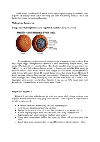 ·
Infeksi kronis virus Hepatitis B adalah penyakit jangka panjang yang terjadi ketika virus
Hepatitis B menetap dalam tubuh seseorang dan dapat berkembang menjadi sirosis dan
kanker hati hingga menyebabkan kematian

Mekanisme Penularan
Berapa besar kemungkinan bahwa Hepatitis B akut akan menjadi kronis?

Kemungkinannya tergantung pada saat usia berapa seseorang menjadi terinfeksi. Usia
bayi sangat tinggi kemungkinannya Hepatitis B akut berkembang menjadi kronis, yaitu
sekitar 90% dari total bayi yang terinfeksi HBV. Risiko semakin turun jika usia makin tua.
Sekitar 25% -50% dari anak-anak berusia antara 1 – 5 tahun yang terinfeksi HBV akan juga
beresiko menjadi kronis. Risiko semakin turun menjadi 6% -10% ketika seseorang terinfeksi
yang berusia lebih dari 5 tahun. Di seluruh dunia, kebanyakan orang dengan Hepatitis B
kronis terinfeksi pada saat lahir atau pada anak usia dini. Di samping itu sebesar 25% orang
akan meninggal untuk orang dewasa yang telah terinfeksi HBV kronik sejak anak – anak.
Sedangkan untuk pasien yang terinfeksi hepatitis B saat dewasa 90% pasien akan pulih
kembali dan virus akan hilang selama rentang waktu 6 bulan.

Penyebaran hepatitis B
Hepatitis B menyebar melalui darah, air mani, atau cairan tubuh lainnya terinfeksi virus
Hepatitis B memasuki tubuh orang yang tidak terinfeksi. Virus Hepatitis B dapat menular
melalui kegiatan seperti:
Kelahiran (menyebar dari ibu yang terinfeksi kepada bayinya)
Aktivitas seks dengan pasangan yang terinfeksi
Berbagi barang seperti pisau cukur atau sikat gigi dengan orang yang terinfeksi
Kontak langsung dengan darah atau luka terbuka dari orang yang terinfeksi
Paparan darah dari jarum suntik dan peralatan tajam lainnya
Orang yang menggunakan tindikan dan tatoo yang dibuat oleh peralatan yang tidak
steril.
Pasien gagal ginjal yang menjalani prosedur Hemodialisis selama bertahun – tahun.

 