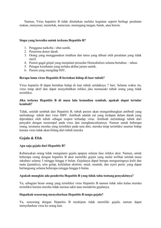 Namun, Virus hepatitis B tidak ditularkan melalui kegiatan seperti berbagi peralatan
makan, menyusui, memeluk, mencium, memegang tangan, batuk, atau bersin.

Siapa yang beresiko untuk terkena Hepatitis B?
1. Pengguna narkoba / obat suntik.
2. Penerima donor darah.
3. Orang yang menggunakan tindikan dan tatoo yang dibuat oleh peralatan yang tidak
steril.
4. Pasien gagal ginjal yang menjalani prosedur Hemodialisis selama bertahun – tahun.
5. Petugas kesehatan yang terluka akibat jarum suntik.
6. Pasien yang mengidap HIV.
Berapa lama virus Hepatitis B bertahan hidup di luar tubuh?
Virus hepatitis B dapat bertahan hidup di luar tubuh setidaknya 7 hari. Selama waktu itu,
virus tetap aktif dan dapat menyebabkan infeksi jika memasuki tubuh orang yang tidak
terinfeksi.
Jika terkena Hepatitis B di masa lalu kemudian sembuh, apakah dapat tertular
kembali?
Tidak, setelah sembuh dari Hepatitis B, tubuh pasien akan mengembangkan antibodi yang
melindungi tubuh dari virus HBV. Antibodi adalah zat yang terdapat dalam darah yang
diproduksi oleh tubuh sebagai respon terhadap virus. Antibodi melindungi tubuh dari
penyakit dengan menempel pada virus dan menghancurkannya. Namun untuk beberapa
orang, terutama mereka yang terinfeksi pada usia dini, mereka tetap terinfeksi seumur hidup
karena virus tidak akan hilang dari tubuh mereka

Gejala & Efek
Apa saja gejala dari Hepatitis B?
Kebanyakan orang tidak mengalami gejala apapun selama fase infeksi akut. Namun, untuk
beberapa orang dengan hepatitis B akut memiliki gejala yang mulai terlihat setelah masa
inkubasi selama 3 minggu hingga 6 bulan. Gejalanya dapat berupa menguningnya kulit dan
mata (jaundice), urin gelap, kelelahan ekstrim, mual, muntah, dan nyeri perut, yang dapat
berlangsung selama beberapa minggu hingga 6 bulan.
Apakah mungkin ada penderita Hepatitis B yang tidak tahu tentang penyakitnya?
Ya, sebagian besar orang yang terinfeksi virus Hepatitis B namun tidak tahu kalau mereka
terinfeksi karena mereka tidak merasa sakit atau menderita gejalanya.
Dapatkah seseorang menyebarkan Hepatitis B tanpa gejala?
Ya, seseorang dengan Hepatitis B meskipun tidak memiliki gejala, namun dapat
menyebarkan virus ke orang lain.

 